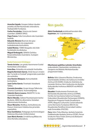 7#eginirribarreetorkizunari
Arancha Cejudo. Garapen bidean dauden
proiektu eta Berrikuntzarako arduraduna.
Hazloposible Fundazioa.
Carlos Fernández. Sistema eta Sareen
zuzendari. DEIMOS SPACE.
Pepa Franco. Folia Consultores-eko Zuzendari-
bazkide.
Eduardo Moreno Bluemat-eko giza-
baliabideetarako eta ezagutzaren
kudeaketarako kontsultaria.
Isabel Muñoz. TDBM Abogados-eko kide-
fundatzaile eta abokatua.
Miguel Ordozgoiti. SENASA Zerbitzu
Korporatiboetako Zuzendaria. Sustapen
Ministeritza.
Euskal Autonomi Erkidegoa
Tomás Arrieta. Lan giroko Harremanen Euskal
Kontseiluko Lehendakari.
Irene Bau. Antzezlea eta antzezle-hezitzailea.
Begoña Beristain Garcia. Onda Vascan ematen
den“La tarde en Euskadi”programako zuzendari
eta aurkezlea.
Jose Ramón Blázquez. Komunikabide
kontsultaria.
Juan Carlos García. Finantzak. Kutxabank
Taldea.
Carmelo González. Grupo Amaya Tellería-ko
Finantza Zuzendaria. Automobilgintza
Valentín Ibarra Lozano. INGEOTYC S.L-ko
Zuzendari bazkidea
Mariví Mendía. Sektore finantzarioaren kontu-
ikuskaria. ABAO-ko altxorzaina. Kutzaban
Administrazio Kontseilua.
Óscar Moracho. Medikua, kontsultorea eta
Osasun-Sistemaren hobekuntza jarrairako
espezialista.
Rosa Santibáñez. Pedagogia eta Kriminologian
Doktorea (Deustuko Unibertsitatea)
Juan María Román. Ernst&Young Bilbao eta
Zona Norteko arduraduna.
Non gaude.
Adsis Fundazioak proiektuak burutzen ditu
Espainian, eta 12 probintzietan.
Elkarlanean gabiltza Latindar Amerikako
erakundeekin, Nazioarteko Lankidetza eta
Garapena eta Bidezko Merkataritzarako
programaren bidez.
Bolivia: Adsis Utaxama Elkartea, Emakumea
Gizarteratzeko Zerbitzu eta Gaitasuna emateko
Zentrua (CECASEM), Emakume Azterketa eta
Lanarako Zentrua, Herri-hezkuntza eta Ikerketa
Kulturalerako Institutua (INDICEP) eta MOSOJ
CAUSAY.
Ekuador: Emakumearen Promozio eta
Ekintzarako Ekuadorreko Zentrua (CEPAM),
Familia eta haurtzaroa Gobernuz Kanpoko
Erakundeen Ekuadorreko Partzuergoa (CONFIE),
Populorum Progresio Fondo Ekuadortarra
(FEPP), Maquita Cushunchic Comercializando
como Hermanos Fundazioa (MCCH) eta
Ekuadorreko Pontificia Universidad Católica
sede Esmeraldas (PUCESE).
Peru: Adsis Tinku Elkartea, ikerketa Sozial eta
Publikaziorako Ikasketa Zentrua (CESIP), Peruar
Emakume Flora Tristán Zentrua eta Bizitzaren
Sustapena (FOVIDA).
Bartzelona
Asturias
Salamanca
Valladolid
Madril
Zaragoza
Valentzia
Nafarroa
GipuzkoaBizkaia
Arab
Las Palmas
 