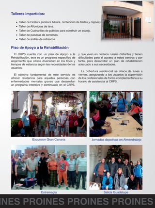 Talleres impartidos: 
• Taller ce Costura (costura básica, confección de faldas y cojines) 
• Taller de Alfombras de lana. 
• Taller de Cucharillas de plástico para construir un espejo. 
• Taller de pulseras de cordones. 
• Taller de anillas de refrescos. 
Piso de Apoyo a la Rehabilitación 
El CRPS cuenta con un piso de Apoyo a la 
Rehabilitación, este es un programa específico de 
alojamiento que ofrece diversidad en los tipos y 
tiempos de estancia según las necesidades de los 
usuarios. 
El objetivo fundamental de este servicio es 
ofrecer residencia para aquellas personas con 
enfermedades mentales graves que desarrollan 
un programa intensivo y continuado en el CRPS, 
y que viven en núcleos rurales distantes y tienen 
dificultades para el acceso a estos centros y por 
tanto, para desarrollar un plan de rehabilitación 
adecuado a sus necesidades. 
La cobertura residencial se ofrece de lunes a 
viernes, asegurando a los usuarios la supervisión 
de los profesionales de forma complementaria a su 
horario de asistencial al CRPS. 
Excursion Gran Canaria Jornadas depotivas en Almendralejo 
Extremagia Salida Guadalupe 
PROINES PROINES PROINES PROINES 
 