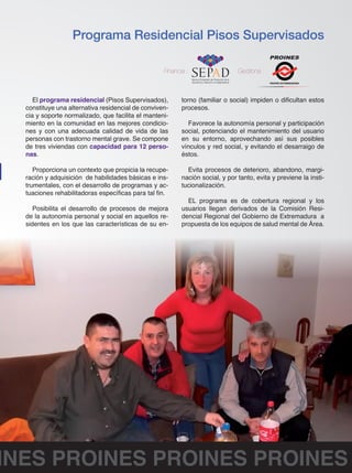 Programa Residencial Pisos Supervisados 
Financia : Gestiona : 
FEAFES EXTREMADURA 
El programa residencial (Pisos Supervisados), 
constituye una alternativa residencial de conviven-cia 
y soporte normalizado, que facilita el manteni-miento 
en la comunidad en las mejores condicio-nes 
y con una adecuada calidad de vida de las 
personas con trastorno mental grave. Se compone 
de tres viviendas con capacidad para 12 perso-nas. 
Proporciona un contexto que propicia la recupe-ración 
y adquisición de habilidades básicas e ins-trumentales, 
con el desarrollo de programas y ac-tuaciones 
rehabilitadoras específicas para tal fin. 
Posibilita el desarrollo de procesos de mejora 
de la autonomía personal y social en aquellos re-sidentes 
en los que las características de su en-torno 
(familiar o social) impiden o dificultan estos 
procesos. 
Favorece la autonomía personal y participación 
social, potenciando el mantenimiento del usuario 
en su entorno, aprovechando así sus posibles 
vínculos y red social, y evitando el desarraigo de 
éstos. 
Evita procesos de deterioro, abandono, margi-nación 
social, y por tanto, evita y previene la insti-tucionalización. 
EL programa es de cobertura regional y los 
usuarios llegan derivados de la Comisión Resi-dencial 
Regional del Gobierno de Extremadura a 
propuesta de los equipos de salud mental de Área. 
PROINES PROINES PROINES PROINES 
 