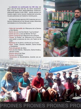 La atención es continuada los 365 días del 
año y las 24 horas del día, sin cierre vacacional. 
Este Programa viene desarrollándose ininterrum-pidamente 
desde el año 2002, siendo pionero en 
nuestra región como recurso residencial comunita-rio 
para personas con trastorno mental grave. 
A lo largo de este ejercicio 2013 además de la co-bertura 
residencial se han llevado acabo diferentes 
actividades en la Comunidad, como: 
- Visita del mercadillo de Villanueva de la Serena 
y Don Benito. 
- Centro de ocio de Don Benito “Las Cumbres”. 
- Centro de ocio y cine de Mérida “El Foro”. 
- Centro Comercial de Villanueva de la Serena. 
- Parque “el Rodeo” de Villanueva de la Serena 
para asistir a sesiones de cine y de “teatro en la 
calle”. 
- Barbacoa en la sierra y ermita de Las Cruces. 
- Visita Trujillo, Cáceres, Medellín, Santa Amalia 
y Guadalupe. 
- Feria del ganado de Zafra. 
- Feria de Don Benito, Villanueva, Santa Amalia y 
Hernán Cortés. 
- Piscina natural del Zújar. 
- Pantano de Orellana. 
- Vacaciones en Benalmádena, durante una se-mana. 
PROINES PROINES PROINES PROINES  