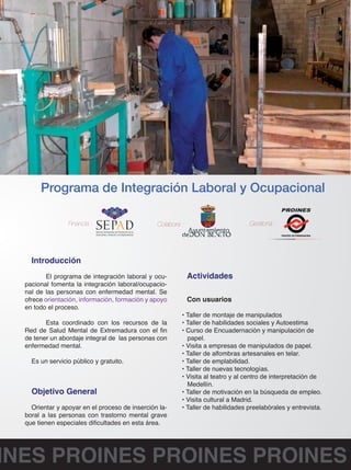Programa de Integración Laboral y Ocupacional 
Financia : Colabora : Gestiona : 
FEAFES EXTREMADURA 
Introducción 
El programa de integración laboral y ocu-pacional 
fomenta la integración laboral/ocupacio-nal 
de las personas con enfermedad mental. Se 
ofrece orientación, información, formación y apoyo 
en todo el proceso. 
Esta coordinado con los recursos de la 
Red de Salud Mental de Extremadura con el fin 
de tener un abordaje integral de las personas con 
enfermedad mental. 
Es un servicio público y gratuito. 
Objetivo General 
Orientar y apoyar en el proceso de inserción la-boral 
a las personas con trastorno mental grave 
que tienen especiales dificultades en esta área. 
Actividades 
Con usuarios 
• Taller de montaje de manipulados 
• Taller de habilidades sociales y Autoestima 
• Curso de Encuadernación y manipulación de 
papel. 
• Visita a empresas de manipulados de papel. 
• Taller de alfombras artesanales en telar. 
• Taller de emplabilidad. 
• Taller de nuevas tecnologías. 
• Visita al teatro y al centro de interpretación de 
Medellín. 
• Taller de motivación en la búsqueda de empleo. 
• Visita cultural a Madrid. 
• Taller de habilidades preelabórales y entrevista. 
PROINES PROINES PROINES PROINES 
 