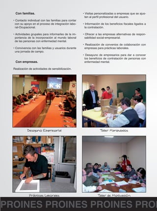 Con familias. 
• Contacto individual con las familias para contar 
con su apoyo en el proceso de integración labo-ral- 
Ocupacional. 
• Actividades grupales para informarles de la im-portancia 
de la incorporación al mundo laboral 
de las personas con enfermedad mental. 
• Convivencia con las familias y usuarios durante 
una jornada de campo. 
Con empresas. 
Realización de actividades de sensibilización. 
• Visitas personalizadas a empresas que se ajus-ten 
al perfil profesional del usuario. 
• Información de los beneficios fiscales ligados a 
la contratación. 
• Ofrecer a las empresas alternativas de respon-sabilidad 
social-empresarial. 
• Realización de convenios de colaboración con 
empresas para prácticas laborales. 
• Desayuno de empresarios para dar a conocer 
los beneficios de contratación de personas con 
enfermedad mental. 
PROINES PROINES PROINES PROINES  