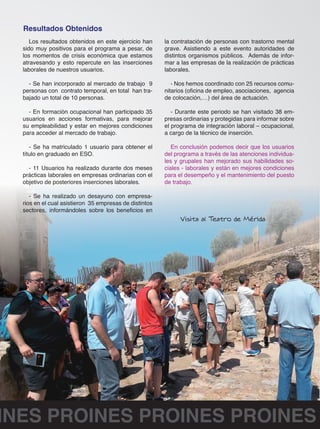 Los resultados obtenidos en este ejercicio han 
sido muy positivos para el programa a pesar, de 
los momentos de crisis económica que estamos 
atravesando y esto repercute en las inserciones 
laborales de nuestros usuarios. 
- Se han incorporado al mercado de trabajo 9 
personas con contrato temporal, en total han tra-bajado 
un total de 10 personas. 
- En formación ocupacional han participado 35 
usuarios en acciones formativas, para mejorar 
su empleabilidad y estar en mejores condiciones 
para acceder al mercado de trabajo. 
- Se ha matriculado 1 usuario para obtener el 
título en graduado en ESO. 
- 11 Usuarios ha realizado durante dos meses 
prácticas laborales en empresas ordinarias con el 
objetivo de posteriores inserciones laborales. 
- Se ha realizado un desayuno con empresa-rios 
en el cual asistieron 35 empresas de distintos 
sectores, informándoles sobre los beneficios en 
la contratación de personas con trastorno mental 
grave. Asistiendo a este evento autoridades de 
distintos organismos públicos. Además de infor-mar 
a las empresas de la realización de prácticas 
laborales. 
- Nos hemos coordinado con 25 recursos comu-nitarios 
(oficina de empleo, asociaciones, agencia 
de colocación,…) del área de actuación. 
- Durante este periodo se han visitado 38 em-presas 
ordinarias y protegidas para informar sobre 
el programa de integración laboral – ocupacional, 
a cargo de la técnico de inserción. 
En conclusión podemos decir que los usuarios 
del programa a través de las atenciones individua-les 
y grupales han mejorado sus habilidades so-ciales 
- laborales y están en mejores condiciones 
para el desempeño y el mantenimiento del puesto 
de trabajo. 
Resultados Obtenidos 
PROINES PROINES PROINES PROINES 
 