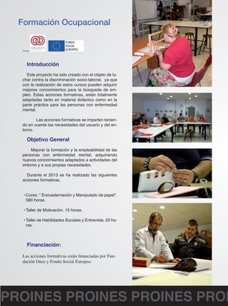Formación Ocupacional 
Introducción 
Este proyecto ha sido creado con el objeto de lu-char 
contra la discriminación socio-laboral, ya que 
con la realización de estos cursos pueden adquirir 
mejores conocimientos para la búsqueda de em-pleo. 
Estas acciones formativas, están totalmente 
adaptadas tanto en material didáctico como en la 
parte práctica para las personas con enfermedad 
mental. 
Las acciones formativas se imparten tenien-do 
en cuenta las necesidades del usuario y del en-torno. 
Objetivo General 
Mejorar la formación y la empleabilidad de las 
personas con enfermedad mental, adquiriendo 
nuevos conocimientos adaptados a actividades del 
entorno y a sus propias necesidades. 
Durante el 2013 se ha realizado las siguientes 
acciones formativas. 
• Curso: “ Encuadernación y Manipulado de papel”. 
580 horas. 
• Taller de Motivación. 15 horas. 
• Taller de Habilidades Sociales y Entrevista. 20 ho-ras. 
Financiación: 
Las acciones formativas están financiadas por Fun-dación 
Once y Fondo Social Europeo. 
Financia: 
PROINES PROINES PROINES PROINES  