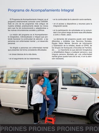 Programa de Acompañamiento Integral 
El Programa de Acompañamiento Integral, es el 
programa anteriormente conocido como SADEM. 
Este es uno de los programas más antiguo de 
nuestra entidad, prácticamente desde los inicios 
pero que ha ido evolucionando y adaptándose a 
las nuevas circunstancias sociales y políticas. 
La misión del programa es el Acompañamien-to 
terapeútico, individualizado e integral que pre-tende 
favorecer la continuidad de atención a las 
personas con enfermedad mental y el desarrollo 
personal. 
Va dirigido a personas con enfermedad mental 
que presentan de forma consistente dificultades: 
• en áreas básicas de la vida diaria, 
• en el seguimiento de los tratamientos, 
• en la continuidad de la atención socio-sanitaria, 
• en el acceso a dispositivos y recursos para la 
integración social, 
• en la participación de actividades en la comuni-dad 
o con grave riesgo de tener esas dificultades 
a corto o medio plazo. 
La demanda del programa puede venir desde 
diferentes y múltiples vías: Servicios Sociales, 
Equipo Salud Mental, Servicio de Información 
y Orientación de la entidad, desde el CPRS, de 
los Grupos de Autoayuda o Escuelas de Familias, 
etc…. Lo importante es que atención terapéutica 
y rehabilitadora llegue a cualquier persona y que 
ninguna persona afectada por una enfermedad 
mental grave quede fuera de la red, ni sin la aten-ción 
necesaria. 
PROINES PROINES PROINES PROINES  