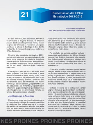 21 Presentación del II Plan 
Estratégico 2013-2016 
En este año 2013, esta asociación, PROINES, 
ha alcanzado la mayoría de edad. 18 años han 
pasado desde aquellos primeros inicios, cuando 
un grupo de familiares se reunían en un espacio 
cedido en la Iglesia de Santiago de Don Benito, 
hasta el día de hoy cuando se propone elaborar su 
II Plan Estratégico. 
El primer plan estratégico concluyó en 2011 y 
cumplió sobradamente sus expectativas al esta-blecer 
como dinámica de trabajo la filosofía de 
mejora continua de los procesos asistenciales y 
por otro lado, ayudarnos a marcar objetivos más 
allá del plan anual , más lejos de los objetivos a 
corto plazo. 
Este segundo plan que ahora iniciamos es un 
nuevo proyecto, que tiene como base la expe-riencia 
acumulada en estos años y como razón 
de ser, la necesidad de presentarnos ante nues-tros 
clientes internos y externos, como una enti-dad 
dinámica, capaz de enfrentarse a los nuevos 
tiempos y a los nuevos retos, y capaz también, de 
dar respuestas a las demandas y expectativas de 
este amplio grupo social para el que trabajamos, a 
saber las personas con enfermedad mental y sus 
familias de nuestra área de actuación. 
Justificación de la Necesidad 
El entorno en el que una organización se mueve 
es determinante e influye de manera especial en 
el trabajo que ésta realiza para con la población 
diana objeto de su atención. Además, esta pobla-ción, 
las personas con enfermedad mental y sus 
familias, necesita cada vez más, formar parte acti-va 
“El futuro es impredecible, 
pero no nos quedaremos sentados a padecerlo”. 
de la vida diaria y las actividades de la asocia-ción, 
de manera que la misma no sea un espacio 
temporal donde recibir atención y apoyo puntual 
sino una plataforma común donde se debate y pla-nifica 
sobre un proyecto de vida a largo plazo y se 
comparte una visión global. 
Por otro lado, los cambios sociales, políticos y 
económicos acontecidos en los últimos tiempos, 
ponen en tela de juicio el concepto y las expecta-tivas 
de la sociedad y los poderes públicos, para 
con las organizaciones no gubernamentales y no 
lucrativas, su papel a desempeñar en el futuro y su 
supervivencia. 
Es evidente también que nuestro primer plan es-tratégico 
ahondó y cargó más sus esfuerzos sobre 
los procesos asistenciales, la mejora continua de 
éstos y su gestión eficaz y eficiente. No en vano y 
fruto de esta disciplina el centro de rehabilitación 
psicosocial de PROINES fue el primer estableci-miento 
sanitario acreditado de calidad en nuestra 
comunidad autónoma. 
Se hace necesario por lo tanto poner a andar 
un proyecto nuevo, que teniendo en cuenta el en-torno, 
la percepción del cliente, los cambios acon-tecidos 
y la experiencia acumulada nos catapulte 
hacia un futuro cierto, como una entidad social 
y representativa, capaz y dinámica, competitiva, 
orientada a la comunidad y a sus necesidades, 
sin dejar a un lado, la experiencia y la capacidad 
acumulada, para gestionar y liderar recursos, pro-gramas 
y servicios de carácter públicos o privados 
que den atención y apoyo a las personas con en-fermedad 
mental y sus familias. 
PROINES PROINES PROINES PROINES 
 