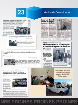 Viernes 9 de Noviembre de 2012 23 Medios de Comunicación 
9/6/2014 La asociación Proines de Don Benito creará al menos cuatro nuevos empleos - Vegas Altas - El Periódico Extremadura 
El Periódico Extremadura | Lunes, 9 de junio de 2014 
Vegas Altas 
VEGAS ALTAS / DON BENITO / INSERCION LABORAL DE PERSONAS CON ENFERMEDAD MENTAL 
La asociación Proines de Don Benito 
creará al menos cuatro nuevos empleos 
El colectivo ya ha contratado este año a 23 trabajadores para sus programas 
RAUL HABA 02/10/2013 
La Asociación de familiares de 
personas con enfermedad mental 
de Don Benito y comarca (Proines) 
ha iniciado un nuevo proyecto 
denominado Creando Empleo. 
Dicha iniciativa echa a andar en el 
polígono San Isidro y dará la 
oportunidad a las personas con 
trastorno mental de formarse y 
hacer prácticas laborales que 
podrán culminar posteriormente 
con una contratación laboral. 
Chocolatada, una actividad lúdica organizada por Proines. 
Antes de que finalice el presente 
RAÚL HABA 
ejercicio se contratará al menos a 
cuatro personas para la 
adecuación de las estructuras y el inicio del proyecto, además de las empresas externas y proveedores 
necesarios. 
Proines celebra estos días la semana de la salud mental. Este año, con el lema Alternativas frente a la 
crisis, el valor de nuestros derechos "pretendemos manifestar que desde el movimiento asociativo de 
personas con trastorno mental y sus familias no estamos dispuestos a renunciar al derecho de recibir una 
asistencia adecuada, tanto social como sanitaria", afirma el gerente de Proines, Antonio Lozano. 
En Proines entienden que en esta situación de crisis no pueden cruzarse de brazos y hay que generar ideas 
y alternativas. Por eso, y con la colaboración del Ayuntamiento de Don Benito, han iniciado el mencionado 
proyecto generador de empleo. 
BALANCE DEL AÑO Proines cerrará este ejercicio de 2013 con 23 personas contratadas para todas sus 
acciones, prueba evidente de que esta entidad, siendo una organización no lucrativa, es competitiva, 
fomenta el empleo y participa activamente en el desarrollo económico y social de la comarca, sin olvidar su 
gran y fundamental labor social, que es la de mejorar la calidad de vida de las personas con enfermedad 
mental y sus familias. Los miembros de este colectivo trabajan desde hace 18 años a favor de sus 
asociados. 
http://www.elperiodicoextremadura.com/noticias/imprimir.php?id=759873 1/2 
Adquisición de nuevo 
vehículo de 8 plazas 
a través del CERMI-Extremadura 
PROINES PROINES PROINES PROINES 
 