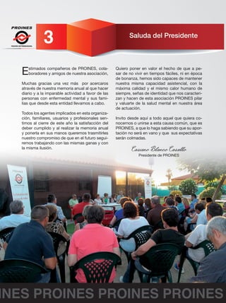 Saluda del Presidente 
FEAFES EXTREMADURA 3 
Estimados compañeros de PROINES, cola-boradores 
y amigos de nuestra asociación, 
Muchas gracias una vez más por acercaros 
através de nuestra memoria anual al que hacer 
diario y a la imparable actividad a favor de las 
personas con enfermedad mental y sus fami-lias 
que desde esta entidad llevamos a cabo. 
Todos los agentes implicados en esta organiza-ción, 
familiares, usuarios y profesionales sen-timos 
al cierre de este año la satisfacción del 
deber cumplido y al realizar la memoria anual 
y ponerla en sus manos queremos trasmitirles 
nuestro compromiso de que en el futuro segui-remos 
trabajando con las mismas ganas y con 
la misma ilusión. 
Quiero poner en valor el hecho de que a pe-sar 
de no vivir en tiempos fáciles, ni en época 
de bonanza, hemos sido capaces de mantener 
nuestra misma capacidad asistencial, con la 
máxima calidad y el mismo calor humano de 
siempre, señas de identidad que nos caracteri-zan 
y hacen de esta asociación PROINES pilar 
y valuarte de la salud mental en nuestra área 
de actuación. 
Invito desde aquí a todo aquel que quiera co-nocernos 
o unirse a esta causa común, que es 
PROINES, a que lo haga sabiendo que su apor-tación 
no será en vano y que sus expectativas 
serán colmadas. 
Casiano Blanco Casallo Presidente de PROINES 
PROINES PROINES PROINES PROINES 
 
