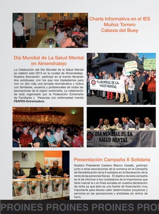 Charla Informativa en el IES 
Muñoz Torrero 
Cabeza del Buey 
Día Mundial de La Salud Mental 
en Almendralejo 
La Celebración del Dia Mundial de la Salud Mental 
se celebró este 2013 en la ciudad de Almendralejo. 
Nuestra Asociación participó en el evento llenando 
dos autobuses, con los que nos trasladamos para 
vivir un año más una jornada reivindicativa y lúdica 
con familiares, usuarios y profesionales de todas las 
asociaciones de la región extremeña. La celebración 
de está organizado por la Federación Extremeña 
de Familiares y Personas con enfermedad mental 
FEAFES-Extremadura. 
Presentación Campaña X Solidaria 
Nuestro Presidente Casiano Blanco Casallo, participó 
junto a otras asociaciones de la comarca en la Campaña 
de Sensibilización de la X solidaria en la Declaración de la 
renta de las personas físicas. El objetivo de está campaña 
es el de informar a los ciudadanos de la importancia que 
tiene marcar la x en fines sociales en nuestra declaración 
de renta ya que esto es una fuente de financiación muy 
importante para llevara cabo determinados proyectos y 
servicios en las asociaciones y entidades sin ánimo de 
lucro. 
PROINES PROINES PROINES PROINES  