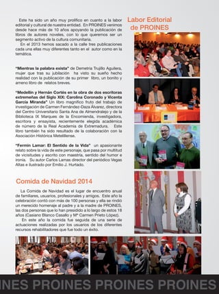 Este ha sido un año muy prolífico en cuanto a la labor 
editorial y cultural de nuestra entidad. En PROINES venimos 
desde hace más de 10 años apoyando la publicación de 
libros de autores noveles, con lo que queremos ser un 
segmento activo de la cultura comunitaria. 
En el 2013 hemos sacado a la calle tres publicaciones 
cada una ellas muy diferentes tanto en el autor como en la 
temática. 
“Mientras la palabra exista” de Demetria Trujillo Aguilera, 
mujer que tras su jubilación ha visto su sueño hecho 
realidad con la publicación de su primer libro, un bonito y 
ameno libro de relatos breves. 
“Medellín y Hernán Cortés en la obra de dos escritoras 
extremeñas del Siglo XIX: Carolina Coronado y Vicenta 
García Miranda” Un libro magnifico fruto del trabajo de 
investigación de Carmen Fernández-Daza Álvarez, directora 
del Centro Universitario Santa Ana de Almendralejo y de la 
Biblioteca IX Marques de la Encomienda, investigadora, 
escritora y ensayista, recientemente elegida académica 
de número de la Real Academia de Extremadura. Este 
libro también ha sido resultado de la colaboración con la 
Asociación Histórica Metelillense. 
“Fermín Lamar: El Sentido de la Vida” un apasionante 
relato sobre la vida de este personaje, que pasa por multitud 
de vicisitudes y escrito con maestría, sentido del humor e 
ironía. Su autor Carlos Lamas director del periódico Vegas 
Altas e ilustrado por Emilio J. Hurtado. 
Labor Editorial 
de PROINES 
Comida de Navidad 2014 
La Comida de Navidad es el lugar de encuentro anual 
de familiares, usuarios, profesionales y amigos. Este año la 
celebración contó con más de 100 personas y ella se rindió 
un merecido homenaje al padre y a la madre de PROINES, 
las dos personas que lo han presidido a lo largo de estos 18 
años (Casiano Blanco Casallo y Mª Carmen Prieto López). 
En este año la comida fue seguida de una serie de 
actuaciones realizadas por los usuarios de los diferentes 
recursos rehabilitadores que fue todo un éxito. 
PROINES PROINES PROINES PROINES 
 