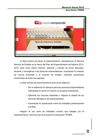 Memoria Anual 2014
Asociación TEDER
La Red navarra de apoyo al emprendimiento, impulsada por el Servicio
Navarro de Empleo en el marco del Plan de Emprendimiento de Navarra 2013-
2015, tiene como misión informar, asesorar y orientar de forma adecuada,
eficiente y homogénea a las personas emprendedoras, impulsando la creación
de nuevas empresas y la creación de empleo, mediante actuaciones
coordinadas de todos sus agentes.
La Red navarra de emprendimiento tiene como objetivos:
 Ser la referencia en Navarra para las personas emprendedoras
interesadas en poner en marcha un proyecto empresarial.
 Optimizar los recursos existentes y mejorar la calidad de los
servicios ofertados a los emprendedores.
 Incrementar la coordinación entre las entidades pertenecientes
a la Red.
Integran la una serie de entidades navarra que trabajan por el
emprendimiento, entre las que se encuentra la Asociación TEDER.
 