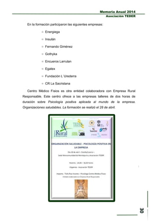 Memoria Anual 2014
Asociación TEDER
En la formación participaron las siguientes empresas:
 Energiega
 Insulán
 Fernando Giménez
 Gothyka
 Encueros Larrutan
 Egatex
 Fundación L´Urederra
 CR La Sacristana
Centro Médico Fisios es otra entidad colaboradora con Empresa Rural
Responsable. Este centro ofrece a las empresas talleres de dos horas de
duración sobre Psicología positiva aplicada al mundo de la empresa.
Organizaciones saludables. La formación se realizó el 28 de abril.
 