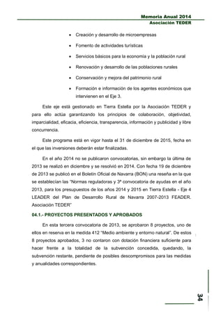 Memoria Anual 2014
Asociación TEDER
 Creación y desarrollo de microempresas
 Fomento de actividades turísticas
 Servicios básicos para la economía y la población rural
 Renovación y desarrollo de las poblaciones rurales
 Conservación y mejora del patrimonio rural
 Formación e información de los agentes económicos que
intervienen en el Eje 3.
Este eje está gestionado en Tierra Estella por la Asociación TEDER y
para ello actúa garantizando los principios de colaboración, objetividad,
imparcialidad, eficacia, eficiencia, transparencia, información y publicidad y libre
concurrencia.
Este programa está en vigor hasta el 31 de diciembre de 2015, fecha en
el que las inversiones deberán estar finalizadas.
En el año 2014 no se publicaron convocatorias, sin embargo la última de
2013 se realizó en diciembre y se resolvió en 2014. Con fecha 19 de diciembre
de 2013 se publicó en el Boletín Oficial de Navarra (BON) una reseña en la que
se establecían las “Normas reguladoras y 3ª convocatoria de ayudas en el año
2013, para los presupuestos de los años 2014 y 2015 en Tierra Estella - Eje 4
LEADER del Plan de Desarrollo Rural de Navarra 2007-2013 FEADER.
Asociación TEDER”
04.1.- PROYECTOS PRESENTADOS Y APROBADOS
En esta tercera convocatoria de 2013, se aprobaron 8 proyectos, uno de
ellos en reserva en la medida 412 “Medio ambiente y entorno natural”. De estos
8 proyectos aprobados, 3 no contaron con dotación financiera suficiente para
hacer frente a la totalidad de la subvención concedida, quedando, la
subvención restante, pendiente de posibles descompromisos para las medidas
y anualidades correspondientes.
 