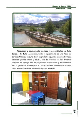 Memoria Anual 2014
Asociación TEDER
Adecuación y equipamiento ludoteca y usos múltiples en Zufía.
Concejo de Zufía. Acondicionamiento y equipamiento de una “Sala de
Servicios Múltiples” en Zufía, donde se presta los siguientes servicios: ludoteca,
biblioteca (público infantil y adulto), sala de reuniones de los diferentes
colectivos del concejo, sala de proyecciones audiovisuales y de informática.
Para la gestión de dicho espacio el Concejo de Zufía ha firmado un acuerdo
con la Asociación Cultural Recreativo Deportiva “Koskotea”.
 