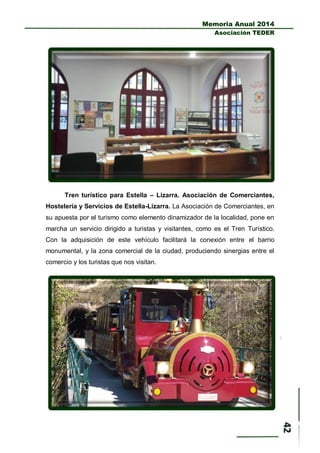 Memoria Anual 2014
Asociación TEDER
Tren turístico para Estella – Lizarra. Asociación de Comerciantes,
Hostelería y Servicios de Estella-Lizarra. La Asociación de Comerciantes, en
su apuesta por el turismo como elemento dinamizador de la localidad, pone en
marcha un servicio dirigido a turistas y visitantes, como es el Tren Turístico.
Con la adquisición de este vehículo facilitará la conexión entre el barrio
monumental, y la zona comercial de la ciudad, produciendo sinergias entre el
comercio y los turistas que nos visitan.
 