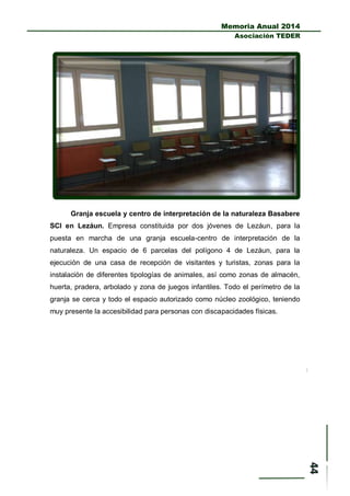 Memoria Anual 2014
Asociación TEDER
Granja escuela y centro de interpretación de la naturaleza Basabere
SCI en Lezáun. Empresa constituida por dos jóvenes de Lezáun, para la
puesta en marcha de una granja escuela-centro de interpretación de la
naturaleza. Un espacio de 6 parcelas del polígono 4 de Lezáun, para la
ejecución de una casa de recepción de visitantes y turistas, zonas para la
instalación de diferentes tipologías de animales, así como zonas de almacén,
huerta, pradera, arbolado y zona de juegos infantiles. Todo el perímetro de la
granja se cerca y todo el espacio autorizado como núcleo zoológico, teniendo
muy presente la accesibilidad para personas con discapacidades físicas.
 