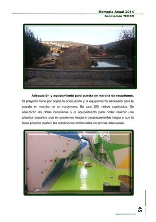 Memoria Anual 2014
Asociación TEDER
Adecuación y equipamiento para puesta en marcha de rocódromo.
El proyecto tiene por objeto la adecuación y el equipamiento necesario para la
puesta en marcha de un rocódromo. En casi 280 metros cuadrados. Se
realizarán las obras necesarias y el equipamiento para poder realizar una
práctica deportiva que en ocasiones requiere desplazamientos largos y que lo
hace propicio cuando las condiciones ambientales no son las adecuadas.
 