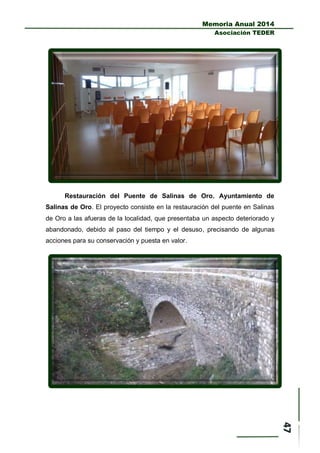 Memoria Anual 2014
Asociación TEDER
Restauración del Puente de Salinas de Oro. Ayuntamiento de
Salinas de Oro. El proyecto consiste en la restauración del puente en Salinas
de Oro a las afueras de la localidad, que presentaba un aspecto deteriorado y
abandonado, debido al paso del tiempo y el desuso, precisando de algunas
acciones para su conservación y puesta en valor.
 