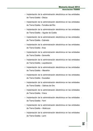 Memoria Anual 2014
Asociación TEDER
 Implantación de la administración electrónica en las entidades
de Tierra Estella - Oteiza
 Implantación de la administración electrónica en las entidades
de Tierra Estella –Torralba del Río
 Implantación de la administración electrónica en las entidades
de Tierra Estella – Aguilar de Codés
 Implantación de la administración electrónica en las entidades
de Tierra Estella - Cabredo
 Implantación de la administración electrónica en las entidades
de Tierra Estella - Aras
 Implantación de la administración electrónica en las entidades
de Tierra Estella - Genevilla
 Implantación de la administración electrónica en las entidades
de Tierra Estella - Lapoblación
 Implantación de la administración electrónica en las entidades
de Tierra Estella – Marañón
 Implantación de la administración electrónica en las entidades
de Tierra Estella - Guesálaz
 Implantación de la administración electrónica en las entidades
de Tierra Estella – Salinas de Oro
 Implantación de la administración electrónica en las entidades
de Tierra Estella - Viana
 Implantación de la administración electrónica en las entidades
de Tierra Estella - Yerri
 Implantación de la administración electrónica en las entidades
de Tierra Estella – Abárzuza
 Implantación de la administración electrónica en las entidades
de Tierra Estella - Lerín
 