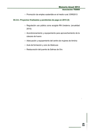 Memoria Anual 2014
Asociación TEDER
 Promoción de empleo sostenible en el medio rural. ERR2013
04.3.8.- Proyectos finalizados y pendientes de pago en 2015 (5)
 Regulación uso público zona acogida RN Urederra. (anualidad
2015)
 Acondicionamiento y equipamiento para aprovechamiento de la
cáscara de huevo
 Adecuación y equipamiento del centro de mujeres de Arróniz
 Aula de formación y ocio de Abárzuza
 Restauración del puente de Salinas de Oro
 
