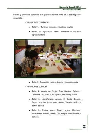 Memoria Anual 2014
Asociación TEDER
trabajo y proyectos concretos que pudieran formar parte de la estrategia de
desarrollo.
 REUNIONES TEMÁTICAS
 Taller 1. – Turismo, comercio, industria y empleo
 Taller 2.- Agricultura, medio ambiente e industria
agroalimentaria
 Taller 3.- Educación, cultura, deporte y bienestar social
 REUNIONES ZONALES
 Taller 4.- Aguilar de Codés, Aras, Bargota, Cabredo,
Genevilla, Lapoblación, Lazagurría, Marañón y Viana.
 Taller 5.- Armañanzas, Azuelo, El Busto, Desojo,
Espronceda, Los Arcos, Mues, Sansol, Torralba del Río y
Torres del Río
 Taller 6.- Abaigar, Ancín, Etayo, Legaria, Mendaza,
Mirafuentes, Murieta, Nazar, Oco, Olejua, Piedramillera y
Sorlada.
 