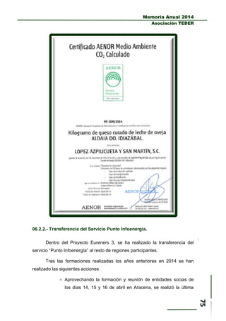 Memoria Anual 2014
Asociación TEDER
06.2.2.- Transferencia del Servicio Punto Infoenergía.
Dentro del Proyecto Eureners 3, se ha realizado la transferencia del
servicio “Punto Infoenergía” al resto de regiones participantes.
Tras las formaciones realizadas los años anteriores en 2014 se han
realizado las siguientes acciones
 Aprovechando la formación y reunión de entidades socias de
los días 14, 15 y 16 de abril en Aracena, se realizó la última
 