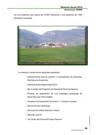 Memoria Anual 2014
Asociación TEDER
con una población que supera los 54.667 habitantes y una superficie de 1.664
kilómetros cuadrados
La memoria, consta de los siguientes apartados:
 Asesoramiento para la creación y consolidación de empresas.
Red Navarra Emprende.
 Empresa Rural Responsable 2014.
 Eje 4 Leader del Programa de Desarrollo Rural de Navarra.
 Proceso de elaboración de una estrategia participada de
desarrollo para Tierra Estella
 Proyecto de Cooperación Eureners 3 – Europa y Energía
 Servicio Punto Infoenergía
 Servicios de Interés General y Social
 Agenda Local 21
 Vía Verde del Ferrocarril Vasco Navarro
 