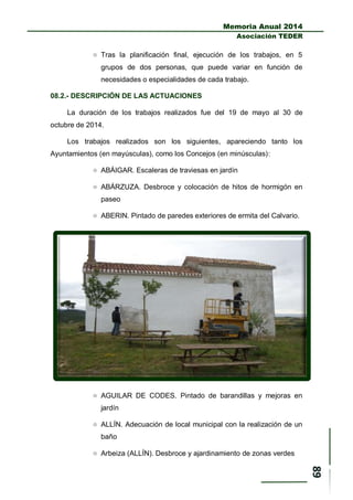 Memoria Anual 2014
Asociación TEDER
 Tras la planificación final, ejecución de los trabajos, en 5
grupos de dos personas, que puede variar en función de
necesidades o especialidades de cada trabajo.
08.2.- DESCRIPCIÓN DE LAS ACTUACIONES
La duración de los trabajos realizados fue del 19 de mayo al 30 de
octubre de 2014.
Los trabajos realizados son los siguientes, apareciendo tanto los
Ayuntamientos (en mayúsculas), como los Concejos (en minúsculas):
 ABÁIGAR. Escaleras de traviesas en jardín
 ABÁRZUZA. Desbroce y colocación de hitos de hormigón en
paseo
 ABERIN. Pintado de paredes exteriores de ermita del Calvario.
 AGUILAR DE CODES. Pintado de barandillas y mejoras en
jardín
 ALLÍN. Adecuación de local municipal con la realización de un
baño
 Arbeiza (ALLÍN). Desbroce y ajardinamiento de zonas verdes
 