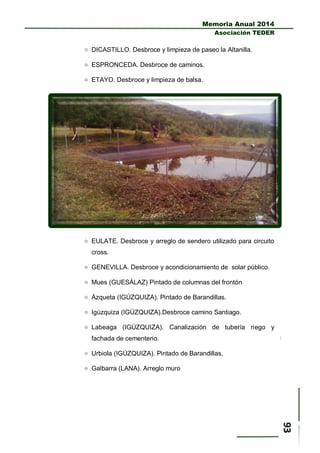 Memoria Anual 2014
Asociación TEDER
 DICASTILLO. Desbroce y limpieza de paseo la Altanilla.
 ESPRONCEDA. Desbroce de caminos.
 ETAYO. Desbroce y limpieza de balsa.
 EULATE. Desbroce y arreglo de sendero utilizado para circuito
cross.
 GENEVILLA. Desbroce y acondicionamiento de solar público.
 Mues (GUESÁLAZ) Pintado de columnas del frontón
 Ázqueta (IGÚZQUIZA). Pintado de Barandillas.
 Igúzquiza (IGÚZQUIZA).Desbroce camino Santiago.
 Labeaga (IGÚZQUIZA). Canalización de tubería riego y
fachada de cementerio.
 Urbiola (IGÚZQUIZA). Pintado de Barandillas.
 Galbarra (LANA). Arreglo muro
 