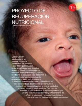 PROYECTO DE
RECUPERACIÓN
NUTRICIONAL“San Antonio de Padua”
La desnutrición
crónica infantil se
produce durante la
"ventana de los primeros
1,000 días”, que incluye el
embarazo y los primeros dos años
de vida, y tiene importantes efectos
negativos en la morbilidad y mortalidad,
la estatura, la capacidad para trabajar en la
adultez, el desempeño intelectual, la
escolaridad y en los futuros ingresos.
El problema nutricional básico de Guatemala no se
trata de la cantidad de alimentos que consume la
población de menores ingresos sino de la calidad de
la dieta y las prácticas alimenticias. Esto permite
entender la coexistencia de la baja talla por edad y la
anemia en la mitad de los niños y niñas menores de
5 años y el sobrepeso y obesidad que afectan la
misma proporción de mujeres en edad reproductiva.
 