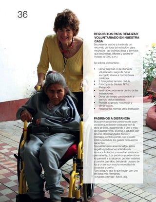 36
REQUISITOS PARA REALIZAR
VOLUNTARIADO EN NUESTRA
CASA
Se presenta la obra a través de un
recorrido por toda la Institución, para
reconocer las distintas áreas y servicios
que se prestan. (Martes y jueves en
horario de 3:00 p.m.)
Se solicita al voluntario:
voluntariado, luego de haber
escogido el área a donde desea
colaborar.
Pasaporte.
instalaciones.
servicio de los asistidos.
alimentación.
PADRINOS A DISTANCIA
Buscamos encontrar personas de buen
corazón que deseen colaborar con la
obra de Dios, apadrinando a uno o más
de nuestros niños, jóvenes o adultos con
severas discapacidades físicas y
mentales, contribuyendo con el costo
total o parcial de los gastos de nuestros
pacientes.
Frecuentemente abandonados, estos
angelitos pertenecen a familias de
recursos limitados y necesitan asistencia
permanente. Los padrinos pueden donar
lo que esté a su alcance, podrán visitarlos
y convivir con ellos, brindando un rayo de
luz a un ser con mucha necesidad de
cuidados y cariño.
“Les aseguro que lo que hagan con uno
de éstos mis hermanos,
lo hacen conmigo” (Mc.9, 37).
 