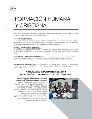 38
El recurso humano cuenta con formación interna y puede asistir a congresos profesionales nacionales
e internacionales como a otros eventos formativos.
FORMACIÓN ESPIRITUAL:
Se imparte formación humano-cristiana, tanto al personal como a nuestros pacientes crónicos
permanentes, con el fin de promover la dignidad de la persona, acompañándolos para que desde sus
capacidades especiales puedan tener una experiencia personal con Dios.
ESCUELA PARA PADRES DE FAMILIA:
Se preocupa dar seguimiento periódico a pacientes que egresan de su recuperación nutricional,
capacitando a sus padres y a los de todos los pacientes internos, en el cuidado de los hijos y del
hogar.
FORMACIÓN A PACIENTES EXTERNOS: Se han creado y organizado clubes de diabéticos e
hipertensos. Se ha impulsado el circuito interno de televisión con documentales formativos.
ACTIVIDADES RECREATIVAS: Se promueven periódicamente: paseos y excursiones,
celebraciones de aniversarios, fiestas y solemnidades religiosas. Se hace entrega de juguetes a niños
pobres en Navidad.
ACTIVIDADES IMPORTANTES DEL 2014
PREVENCIÓN Y TRATAMIENTO DEL PIE DIABETICO
FORMACIÓN HUMANA
Y CRISTIANA
Primer Simposio Médico Internacional de
Prevención y Tratamiento del Pie Diabético.
Gracias a la iniciativa del Patronato contra la
Diabetes y el apoyo de Nuchim Foundation Corp.,
en el mes de marzo 2014, se llevó a cabo este
primer Simposio Médico. Las instalaciones de
Obras Sociales del Santo Hermano Pedro sirvieron
de sede a los médicos especialistas, quienes
realizaron tres operaciones percutáneas,
mejorando la vida de tres jóvenes. Además la Dra.
María José Celiz de Argentina, impartió al personal
de nuestra Institución un curso de Podología
especializada de forma gratuita.
 