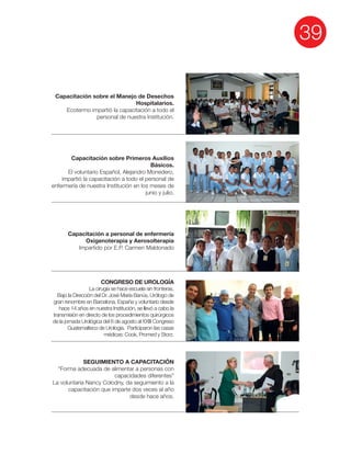 39
Capacitación sobre el Manejo de Desechos
Hospitalarios.
Ecotermo impartió la capacitación a todo el
personal de nuestra Institución.
Capacitación sobre Primeros Auxilios
Básicos.
El voluntario Español, Alejandro Monedero,
impartió la capacitación a todo el personal de
enfermería de nuestra Institución en los meses de
junio y julio.
Capacitación a personal de enfermería
Oxigenoterapia y Aerosolterapia
Impartido por E.P. Carmen Maldonado
CONGRESO DE UROLOGÍA
La cirugía se hace escuela sin fronteras.
Bajo la Dirección del Dr. José María Banús, Urólogo de
gran renombre en Barcelona, España y voluntario desde
hace 14 años en nuestra Institución, se llevó a cabo la
transmisión en directo de los procedimientos quirúrgicos
de la jornada Urológica del 6 de agosto al XXIII Congreso
Guatemalteco de Urología. Participaron las casas
médicas: Cook, Promed y Storz.
SEGUIMIENTO A CAPACITACIÓN
“Forma adecuada de alimentar a personas con
capacidades diferentes”
La voluntaria Nancy Colodny, da seguimiento a la
capacitación que imparte dos veces al año
desde hace años.
 