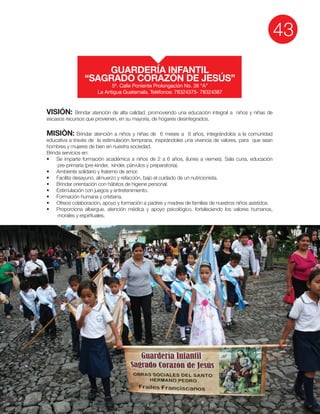 43
VISIÓN: Brindar atención de alta calidad, promoviendo una educación integral a niños y niñas de
escasos recursos que provienen, en su mayoría, de hogares desintegrados.
MISIÒN: Brindar atención a niños y niñas de 6 meses a 6 años, integrándolos a la comunidad
educativa a través de la estimulación temprana, inspirándoles una vivencia de valores, para que sean
hombres y mujeres de bien en nuestra sociedad.
Brinda servicios en:
morales y espirituales.
GUARDERÍA INFANTIL
“SAGRADO CORAZÓN DE JESÚS”
5ª. Calle Poniente Prolongación No. 38 “A”
La Antigua Guatemala. Teléfonos: 78324375- 78324387
 