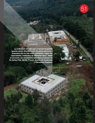 La realización de este gran proyecto es posible
gracias apoyo desinteresado de varias personas y
empresas que se han unido aportando, según sus
capacidades, materiales de diferentes tipos. Hasta
el momento, las donaciones utilizadas provienen de:
Sr. Carlos Paiz, AICSA, Precon, Aceros de Guatemala
y Cementos Progreso.
 
