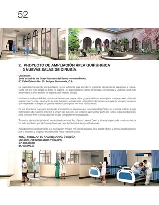 2. PROYECTO DE AMPLIACIÓN ÁREA QUIRÚRGICA
3 NUEVAS SALAS DE CIRUGÍA
Ubicación:
Sede actual de las Obras Sociales del Santo Hermano Pedro.
6ª. Calle Oriente No, 20. Antigua Guatemala, C.A.
La capacidad actual de los quirófanos no es suficiente para atender la creciente demanda de pacientes a operar.
Cada vez son más largas las listas de espera. En especialidades como: Ortopedia, Ginecología y Urología, se puede
llevar hasta 3 años en lista de espera para realizar cirugía.
Nos anima la disponibilidad y contribución siempre mayor de los grupos médicos extranjeros que proponen y ofrecen
realizar mucho más de cuanto se está haciendo actualmente, a beneficio de tantas personas de escasos recursos
que no pueden sufragar los gastos médico-quirúrgicos en otras instituciones.
Es por lo anterior que nace la idea de aprovechar los espacios que quedarán disponibles en el actual edificio, luego
para construir tres nuevas salas de cirugía completamente equipadas.
Todos los planos del proyecto los está realizando el Arq. Pelayo Llarena Dunn y, el anteproyecto de construcción ya
ha sido aprobado por el Consejo Nacional para la Ciudad de Antigua Guatemala.
Agradecemos especialmente a la Asociación Amigos Pro Obras Sociales, Sra. Isabel Molina y demás colaboradores
por la iniciativa y el apoyo incondicional hacia nuestras Obras.
TOTAL ESTIMADO EN CONSTRUCCIÓN Y DISEÑO
(NO INCLUYE MOBILIARIO Y EQUIPO)
Q7, 800,000.00
$1, 000,000.00
 