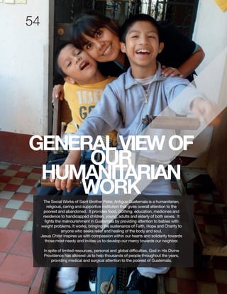 GENERALVIEWOF
OUR
HUMANITARIAN
WORKThe Social Works of Saint Brother Peter, Antigua Guatemala is a humanitarian,
religious, caring and supportive institution that gives overall attention to the
poorest and abandoned. It provides food, clothing, education, medicines and
residence to handicapped children, young, adults and elderly of both sexes. It
fights the malnourishment in Guatemala by providing attention to babies with
weight problems. It works, bringing the sustenance of Faith, Hope and Charity to
anyone who seeks relief and healing of the body and soul.
Jesus Christ inspires us with compassion within our hearts and solidarity towards
those most needy and invites us to develop our mercy towards our neighbor.
In spite of limited resources, personal and global difficulties, God in His Divine
Providence has allowed us to help thousands of people throughout the years,
providing medical and surgical attention to the poorest of Guatemala.
 