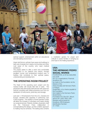 and stimulating environment.
take care of people from nearby communities and other
assistance.
environment to our patients and visitors, through
excellent human and professional medical care, in
facilities that contribute to their spiritual peace,
understanding and development.
THE OPERATING ROOM PROJECT
The Heart of the operating room project and the
sterilization of instruments, pharmacy and storage.
Last year 1,148 physicians from the U.S., Canada and
Europe, donated their expertise in performing over
our surgical services. Patients, families, physicians, staff
and the Franciscan Friars collaborated in
conceptualizing this design, so that a holistic approach
a meditation garden for prayer and
solitude to assist families in bringing joy
and hope to the healing experience.
USA:
THE HERMANO PEDRO
SOCIAL WORKS
non-profit
donations can
be made to this foundation via the
Director of the
Obras Sociales del Hermano Pedro
in Antigua,
Guatemala, or by checks payable to
the Foundation
And mailed to the Hermano Pedro
Social Works
Foundation P.O. Box 631, Mount
Donations. IRS Employers
Identification Number:
 