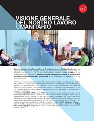 VISIONE GENERALE
DEL NOSTRO LAVORO
UMANITARIO
Obras Sociales del Santo Hermano Pedro - Frailes Franciscanos di Antigua Guatemala è una
organizzazione umanitaria di ispirazione cattolica e di impronta francescana senza scopo di lucro, non
governativa ma riconosciuta dal Governo del Guatemala, dedicata a dare assistenza – per
a bambini, giovani e meno giovani portatori di handicap e ad
aiutare la popolazione più povera e bisognosa, senza considerare la loro religione, la razza o la
condizione sociale.
Si tratta di un insieme di opere di misericordia e di solidarietà umana il cui scopo precipuo è quello di
dare un tetto ed un letto, nonché assistere adeguatamente, sia sotto l’aspetto sanitario che sociale e
troverebbero di che sfamarsi, curarsi e vestirsi, per farli uscire, così, dal loro stato di assoluta indigenza
e di triste isolamento, per consentire loro di sopravvivere in maniera dignitosa e, in moltissimi casi, di
scampare a morte sicura.
La missione specifica dell’Hermano Pedro è quella di dare amore, carità ed attenzione di alta
qualità alla popolazione indigente e di offrire un luogo e cure specializzate a bisognosi di tutte le età, in
particolar modo bambini portatori di: cerebrolesi, paraplegici, tetraplegici, non vedenti, denutriti ed
afflitti dalle più gravi malattie e malformazioni che comunque, non hanno nessuno al mondo che possa
prendersi cura di loro. Inoltre, assicurare servizi medici specializzati, interventi chirurgici, farmaci, cibo,
vestiario ed assistenza scolastica e spirituale a persone – oltre 150.000 bisognosi all’anno –
provenienti dalle più sperdute regioni del Guatemala e per la maggior parte indios e meticci
discendenti dal popolo Maya, della cui civiltà il Guatemala è stato la vera “culla” e in un certo qual
modo lo è ancora.
 
