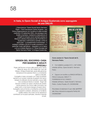 VIRGEN DEL SOCORRO: CASA
PER BAMBINI E ADULTI
SPECIALI
Maria de Jesus, Km 46.2 Aldea San Juan del
Obispo, Antigua Guatemala, grazie alla generosa
donazione di tre aziende intorno a un’ambiente
calmo e naturale.
Il progetto é stato concepito con l’idea di prestare
servizio a un numero notevole di pazienti che hanno
bisogno di utilizzare struture speciali a causa delle
Socorro conterá con spazi e strutture per aiutare
anche persone che vivono nelle comunitá e nei
paesi vicini, e che hanno bisogno di esami clinici.
Il progetto cerca di fornire un’ambiente confortevole
per i pazienti e visitatori, attraverso un’eccllente
qualitá medica che conta con la capacitá di
contribuire con la pace spirituale, crescita e serenitá
di tutti.
Como aiutare le “Opere Sociali del S.
Hermano Pedro.
intestato all’Ass. Opere Sociali S. Hermano
Pedro
PAOLO indicando: IBAN IT 71
Intestato all’Assoc. Opere Sociali S. Hermano
L’Associazione “Opere Sociali Santo Hermano
Pedro - Frati Francescani Centro America: una
Onlus (Organizzazione non lucrativa di utilità sociale)
costituita il 23 settembre 2004, che persegue solo
finalità umanitarie, mediante la realizzazione di
progetti di sviluppo socio-sanitario presso la
Missione cattolica francescana dei Frati Minori in
Guatemala e nell’America centrale, al fine di
assicurare – e possibilmente incrementare – il
sostegno solidale a favore di quelle popolazioni, e in
particolar modo dell’Istituto - ospedale a cui si ispira
e di cui è diretta filiazione: le “Obras Sociales del
Santo Hermano Pedro” di Antigua Guatemala.
In Italia, le Opere Sociali di Antigua Guatemala sono appoggiate
da una ONLUS:
 