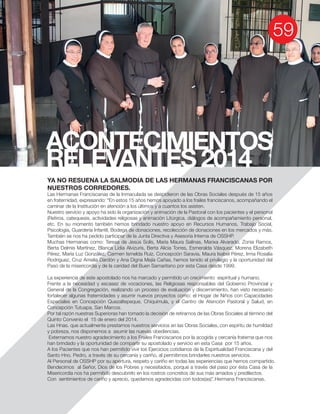 ACONTECIMIENTOS
RELEVANTES 2014
YA NO RESUENA LA SALMODIA DE LAS HERMANAS FRANCISCANAS POR
NUESTROS CORREDORES.
caminar de la Institución en atención a los últimos y a cuantos los asisten.
Nuestro servicio y apoyo ha sido la organización y animación de la Pastoral con los pacientes y el personal
etc. En su momento también hemos brindado nuestro apoyo en Recursos Humanos, Trabajo Social,
Psicología, Guardería Infantil, Bodega de donaciones, recolección de donaciones en los mercados y más.
También se nos ha pedido participar de la Junta Directiva y Asesoría Interna de OSSHP.
Muchas Hermanas como: Teresa de Jesús Solís, María Maura Salinas, Marixa Alvarado, Zonia Ramos,
Pérez, María Luz González, Carmen Ismelda Ruíz, Concepción Saravia, Maura Isabel Pérez, Irma Rosalía
Rodriguez, Cruz Amelia Dardón y Ana Digna Mejía Cañas, hemos tenido el privilegio y la oportunidad del
Paso de la misericordia y de la caridad del Buen Samaritano por esta Casa desde 1999.
La experiencia de este apostolado nos ha marcado y permitido un crecimiento espiritual y humano.
Frente a la necesidad y escasez de vocaciones, las Religiosas responsables del Gobierno Provincial y
General de la Congregación, realizando un proceso de evaluación y discernimiento, han visto necesario
fortalecer algunas fraternidades y asumir nuevos proyectos como: el Hogar de Niños con Capacidades
Especiales en Concepción Quezaltepeque, Chiquimula, y el Centro de Atención Pastoral y Salud, en
Concepción Tutuapa, San Marcos.
Por tal razón nuestras Superioras han tomado la decisión de retirarnos de las Obras Sociales al término del
Las Hnas. que actualmente prestamos nuestros servicios en las Obras Sociales, con espíritu de humildad
y pobreza, nos disponemos a asumir las nuevas obediencias.
Externamos nuestro agradecimiento a los Frailes Franciscanos por la acogida y cercanía fraterna que nos
A los Pacientes que nos han permitido vivir los Ejercicios cotidianos de la Espiritualidad Franciscana y del
Santo Hno. Pedro, a través de su cercanía y cariño, al permitirnos brindarles nuestros servicios.
Al Personal de OSSHP por su apertura, respeto y cariño en todas las experiencias que hemos compartido.
Bendecimos al Señor, Dios de los Pobres y necesitados, porque a través del paso por ésta Casa de la
Misericordia nos ha permitido descubrirlo en los rostros concretos de sus más amados y predilectos.
 