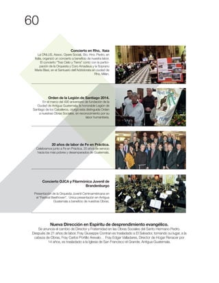 60
Concierto en Rho, Itaia
La ONLUS, Assoc. Opere Sociali, Sto. Hno. Pedro, en
Italia, organizó un concierto a beneficio de nuestra labor.
El concierto “Tras Cielo y Tierra” contó con la partici-
pación de la Orquesta y Coro Amadeus y la Soprano
María Blasi, en el Santuario dell’Addolorata en ciudad de
Rho, Milán.
Orden de la Legión de Santiago 2014.
En el marco del 490 aniversario de fundación de la
Ciudad de Antigua Guatemala, la honorable Legión de
Santiago de los Caballeros, otorgó esta distinguida Orden
a nuestras Obras Sociales, en reconocimiento por su
labor humanitaria.
20 años de labor de Fe en Práctica.
Celebramos junto a Fe en Práctica, 20 años de servicio
hacia los más pobres y desamparados de Guatemala.
Concierto OJCA y Filarmónica Juvenil de
Brandenburgo
Presentación de la Orquesta Juvenil Centroaméricana en
el “Festival Beethoven”. Única presentación en Antigua
Guatemala a beneficio de nuestras Obras.
Nueva Dirección en Espíritu de desprendimiento evangélico.
Se anuncia el cambio de Director y Fraternidad en las Obras Sociales del Santo Hermano Pedro.
Después de 21 años de labor, Fray Giuseppe Contran es trasladado a El Salvador, tomando su lugar, a la
14 años, es trasladado a la Iglesia de San Francisco el Grande, Antigua Guatemala.
 