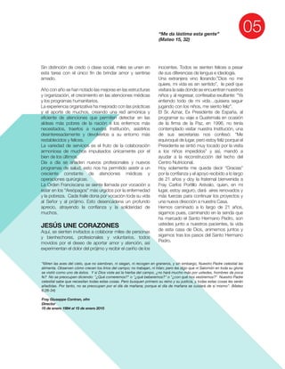 amado.
JESÚS UNE CORAZONES
“Me da lástima esta gente”
(Mateo 15, 32)
“Miren las aves del cielo, que no siembran, ni siegan, ni recogen en graneros, y sin embargo, Nuestro Padre celestial las
alimenta. Observen cómo crecen los lirios del campo; no trabajan, ni hilan; pero les digo que ni Salomón en toda su gloria
se vistió como uno de éstos. Y si Dios viste así la hierba del campo, ¿no hará mucho más por ustedes, hombres de poca
fe? No se preocupen diciendo: "¿Qué comeremos?" o "¿qué beberemos?" o "¿con qué nos vestiremos?" Nuestro Padre
celestial sabe que necesitan todas estas cosas. Pero busquen primero su reino y su justicia, y todas estas cosas les serán
añadidas. Por tanto, no se preocupen por el día de mañana; porque el día de mañana se cuidará de sí mismo”. (Mateo
6:26-34)
Fray Giuseppe Contran, ofm
Director
15 de enero 1994 al 15 de enero 2015
 