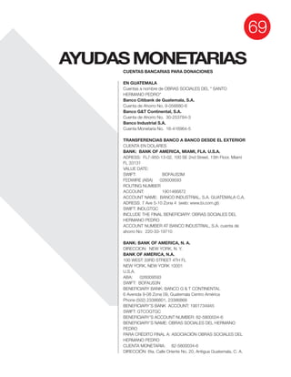 AYUDASMONETARIAS
69
CUENTAS BANCARIAS PARA DONACIONES
EN GUATEMALA
Cuentas a nombre de OBRAS SOCIALES DEL " SANTO
HERMANO PEDRO"
Banco Citibank de Guatemala, S.A.
Banco G&T Continental, S.A.
Banco Industrial S.A.
TRANSFERENCIAS BANCO A BANCO DESDE EL EXTERIOR
CUENTA EN DOLARES
BANK: BANK OF AMERICA, MIAMI, FLA. U.S.A.
FL 33131
SWIFT: BOFAUS3M
ROUTING NUMBER
ACCOUNT: 1901466872
ACCOUNT NAME: BANCO INDUSTRIAL, S.A. GUATEMALA C.A.
SWIFT: INDLGTGC
INCLUDE THE FINAL BENEFICIARY: OBRAS SOCIALES DEL
HERMANO PEDRO
ACCOUNT NUMBER AT BANCO INDUSTRIAL, S.A. cuenta de
ahorro No: 220-33-19710
BANK: BANK OF AMERICA, N. A.
DIRECCION: NEW YORK, N. Y.
BANK OF AMERICA, N.A.
100 WEST 33RD STREET 4TH FL
NEW YORK, NEW YORK 10001
U.S.A.
SWIFT: BOFAUS3N
BENEFICIARY BANK: BANCO G & T CONTINENTAL
6 Avenida 9-08 Zona 09, Guatemala Centro América
SWIFT: GTCOGTGC
BENEFICIARY’S NAME: OBRAS SOCIALES DEL HERMANO
PEDRO
PARA CRÉDITO FINAL A: ASOCIACIÓN OBRAS SOCIALES DEL
HERMANO PEDRO
DIRECCIÓN: 6ta. Calle Oriente No. 20, Antigua Guatemala, C. A.
 