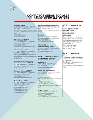 72
Dirección OSSHP
6ª. Calle Oriente No. 20, Antigua G.
Pbx: 7931-2100 ext. 102
asociacion@obrashermanopedro.org
chavarria.gabriela@obrashermanopedro
.org
osshp03@gmail.com
osshp2@gmail.com
Administración OSSHP
6ª. Calle Oriente No. 20, Antigua G.
Pbx: 7931-2100 ext. 104
serfallas@gmail.com
secretaria01admosshp@gmail.com
Jefatura Médica OSSHP
6ª. Calle Oriente No. 20, Antigua G.
jefecirugiaobrashnopedro@gmail.com
secretariajefaturasmedicas@obrasherm
anopedro.org
Jornadas Quirúrgicas OSSHP
Sala de Operaciones OSSHP
6ª. Calle Oriente No. 20, Antigua G.
cirugiaohp@conexion.com
Recursos Humanos OSSHP
6ª. Calle Oriente No. 20, Antigua G.
Pbx: 7931-2100 ext. 103
rhosshp@gmail.com
jefepersonalosshp@gmail.com
Trabajo Social OSSHP
6ª. Calle Oriente No. 20, Antigua G.
Pbx: 7931-2100 ext. 108
ts01osshp@gmail.com
ts02osshp@gmail.com
ts03osshp@gmail.com
ts04osshp@gmail.com
Donaciones Monetarias OSSHP
6ª. Calle Oriente No. 20, Antigua G.
Pbx: 7931-2100 ext. 144
donacionesmonetarias.obrashp@hotmai
l.com
Compras
Donaciones en Especie OSSHP
6ª. Calle Oriente No. 20, Antigua G.
Pbx: 7931-2100 ext. 107
comprasosshp@gmail.com
Voluntariado y
Apadrinamiento OSSHP
6ª. Calle Oriente No. 20, Antigua G.
Pbx: 7931-2100 ext. 122
voluntarioshp@live.com
CONTACTOS CENTROS
EXTERNOS OSSHP
Casa de Fé
Tel: 7832-8700
casadefe@faithinpractice.org
Hogar San Juan Bautista
Cero Calle, Barrio la Federal, Jutiapa
Guardería Infantil
“A”
Antigua Guatemala
guarderiasagradocorazon11096@gmail.
com
Hogar Renacer
Sumpango Sacatepéquez
renacer@obrashermanopedro.org
CONTACTOS ITALIA
Assoc. Opere Sociali S.
Hermano Pedro
Frati Francescani
Centro America
(Rho, Italia)
info@operesocialihermanopedro.it
Tel: 02-89-770-447
CONTACTOS USA
The Social Works Foundation
c 3 organization.
mbonnici@franciscanmissionassoc
.org
CONTACTOS OBRAS SOCIALES
DEL SANTO HERMANO PEDRO
 