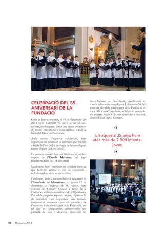 10 Memòria 2014
CELEBRACIÓ DEL 35
ANIVERSARI DE LA
FUNDACIÓ
Com ja hem comentat, el 19 de desembre del
2014 hem complert 35 anys al servei dels
infants, adolescents i joves que viuen situacions
de major precarietat i vulnerabilitat social, al
barri del Raval de Barcelona.
Amb motiu d’aquesta celebració, hem
organitzat un calendari d’activitats que iniciem
a ﬁnals de l’any 2014, però que es desenvoluparà
també al llarg de l’any 2015.
La primera qüestió ha estat l’elaboració, amb el
suport de l’Escola Massana, del logo
commemoratiu del 35 aniversari.
Igualment, hem preparat un Butlletí especial
que hem fet arribar a tots els voluntaris i
col·laboradors de la nostra entitat.
Finalment, amb la inestimable col·laboració de
l’Escolania de Montserrat, el passat 17 de
desembre, a l’església de St. Agustí, hem
celebrat un Concert Solidari a favor de la
Fundació, amb una assistència de 500 persones.
Per tal de preparar aquest concert, el passat 24
de setembre vam organitzar una trobada
conjunta al monestir entre els membres de
l’escolania i els adolescents de la Fundació, per
tal que es coneguessin, compartissin una
jornada de jocs i diversió, visitéssim les
instal·lacions de l’escolania, escoltéssim el
virolai i dinéssim tots plegats. I el mateix dia del
concert, des dels adolescents de la Fundació es
va acollir a tota l’escolania, se’ls hi van ensenyar
els nostres locals i els vam convidar a berenar,
abans d’anar cap al Concert.
“
”
En aquests 35 anys hem
atès més de 7.000 infants i
joves.
 