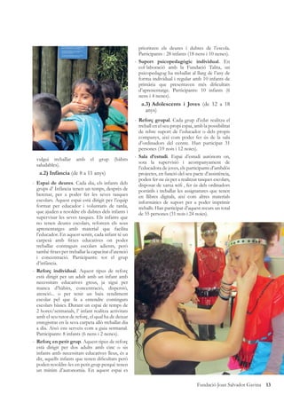 13Fundació Joan Salvador Gavina
vulgui treballar amb el grup (hàbits
saludables).
a.2) Infància (de 8 a 11 anys)
- Espai de deures. Cada dia, els infants dels
grups d’ Infància tenen un temps, desprès de
berenar, per a poder fer les seves tasques
escolars. Aquest espai està dirigit per l’equip
format per educador i voluntaris de tarda,
que ajuden a resoldre els dubtes dels infants i
supervisar les seves tasques. Els infants que
no tenen deures escolars, reforcen els seus
aprenentatges amb material que facilita
l’educador. En aquest sentit, cada infant té un
carpesà amb ﬁtxes educatives on poder
treballar continguts escolars adients, però
també ﬁtxes per treballar la capacitat d’atenció
i concentració. Participants: tot el grup
d’infància.
- Reforç individual. Aquest tipus de reforç
està dirigit per un adult amb un infant amb
necessitats educatives greus, ja sigui per
manca d’hàbits, concentració, dispersió,
atenció... o per tenir un baix rendiment
escolar pel que fa a entendre continguts
escolars bàsics. Durant un espai de temps de
2 hores/setmanals, l’ infant realitza activitats
amb el seu tutor de reforç, el qual ha de deixar
enregistrat en la seva carpeta allò treballat dia
a dia. Això ens serveix com a guia setmanal.
Participants: 8 infants (6 nens i 2 nenes).
- Reforç en petit grup. Aquest tipus de reforç
està dirigit per dos adults amb cinc o sis
infants amb necessitats educatives lleus, és a
dir, aquells infants que tenen diﬁcultats però
poden resoldre-les en petit grup perquè tenen
un mínim d’autonomia. En aquest espai es
prioritzen els deures i dubtes de l’escola.
Participants : 28 infants (18 nens i 10 nenes).
- Suport psicopedagògic individual. En
col·laboració amb la Fundació Talita, un
psicopedagog ha treballat al llarg de l’any de
forma individual i regular amb 10 infants de
primària que presentaven més diﬁcultats
d’aprenentatge. Participants: 10 infants (6
nens i 4 nenes).
a.3) Adolescents i Joves (de 12 a 18
anys)
- Reforç grupal. Cada grup d’edat realitza el
treball en el seu propi espai, amb la possibilitat
de rebre suport de l’educador o dels propis
companys, així com poder fer ús de la sala
d’ordinadors del centre. Han participat 31
persones (19 nois i 12 noies).
- Sala d’estudi. Espai d’estudi autònom on,
sota la supervisió i acompanyament de
l’educadora de joves, els participants d’ambdós
projectes, en funció del seu pacte d’assistència,
poden fer-ne ús per a realitzar tasques escolars,
disposar de xarxa wiﬁ , fer ús dels ordinadors
portàtils i treballar les assignatures que tenen
en llibres digitals, així com altres materials
informàtics de suport per a poder imprimir
treballs. Han participat d’aquest recurs un total
de 55 persones (31 nois i 24 noies).
 