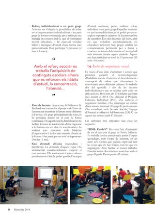 14 Memòria 2014
- Reforç individualitzat o en petit grup.
Activitat on s’ofereix la possibilitat de rebre
un acompanyament individualitzat o en petit
grup de forma continuada, per a reforçar una
matèria en concret amb la que el participant
mostri diﬁcultats, o bé necessiti treballar
hàbits i tècniques d’estudi d’una forma més
personalitzada. Han participat 5 persones (2
nois i 3 noies).
- Punt de lectura. Aquest any, la Biblioteca St.
Pau ha donat continuïtat al projecte de Punts de
Lectura per incentivar la lectura entre diferents
col·lectius. Un grup, principalment de noies, hi
ha participat durant tot el curs de forma
continuada. En aquest espai la dinamitzadora ha
facilitat lectures als adolescents, els ha engrescat
a fer lectures en veu alta i/o teatralitzades, i ha
realitzat jocs educatius amb l’objectiu
d’engrescar-los i fer-los més atractiu el món de
la lectura. Han participat un total de 6 persones
(5 noies i 1 noi).
- Sala d’estudi d’Estiu (secundària i
batxillerat). La demanda d’aquest espai s’ha
incrementat considerablement respecte el
curs anterior. Els adolescents i joves valoren
positivament el fet de poder gaudir d’un espai
d’estudi autònom, poder realitzar reforç
individual o en petit grup d’aquelles matèries
en què tenen diﬁcultats, o bé poder preparar-
se per a superar els exàmens de la convocatòria
de setembre. Des dels Instituts del barri, amb
els que treballem coordinadament, els
educadors referents han pogut establir les
comunicacions pertinents per a donar a
conèixer als tutors dels alumnes el seu treball
més intensiu durant aquest període. Aquest
any han participat un total de 31 persones (15
nois i 16 noies).
b)Àmbit de competències socials
Es tracta d’una sèrie d’activitats i serveis que
pretenen garantir el desenvolupament
d’habilitats socials i fomentar el descobriment i
assumpció de valors que afavoreixen la
convivència entre diferents cultures. Es treballa
des del quotidià i des de les accions
individualitzades que es realitza amb cada un
dels nois/es. Per a tots els 174 infants que hem
atès durant el 2014 s’ha elaborat el Projecte
Educatiu Individual (PEI), s’ha realitzat el
seguiment familiar:, s’ha mantingut un mínim
d’una tutoria mensual i l’equip de professionals
s’ha coordinat amb Serveis Socials, Equips
d’Atenció a Infància i Adolescència (EAIA) -en
aquest cas només amb 87 infants-.
Les activitats més rellevants han estat les
següents:
- “OMS. Cuida’t”. Ha estat l’eix d’animació
de tot el curs per al grup de Petita Infància.
Es treballa la salut emocional a partir d’espais
quotidians, com l’espai de berenar, on als
nens se’ls facilita que puguin expressar tant
les coses que els fan feliços com les que els
neguitegen. Això facilita al menor treballar
l’escolta activa i les relacions assertives amb el
grup d’iguals. Participants: 42 infants.
“
”
Amb el reforç escolar es
treballa l’adquisició de
continguts escolars alhora
que es reforcen els hàbits
d’estudi, la concentració,
l’atenció...
 