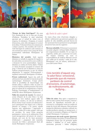 15Fundació Joan Salvador Gavina
- “Centre de Salut Intel·ligent”. Ha estat
l’eix d’animació de tot el curs per al grup
d’Infància. Treballem la salut relacional,
apostant per el treball de valors com el
respecte, la tolerància i l’empatia; el control
d’emocions, entre elles destaquem el control
de la ràbia; i l’obtenció d’eines de comunicació
i relació assertiva. Els cientíﬁcs del Centre de
Salut Intel·ligent els endinsen cada setmana en
una activitat per créixer com a grup, des de les
potencialitats individuals. Participants: 43
infants.
- Dinàmica del semàfor. Amb aquesta
dinàmica es treballa la capacitat de regular-se
de cada infant, reconeixent les coses a millorar
i destacant les seves potencialitats. Aquesta
dinàmica es realitza de forma diària i l’infant
es valora ell mateix acceptant el consens del
grup. A ﬁnal de curs la dinàmica es deixa de
realitzar progressivament, ja que els infants
adquireixen la capacitat d’autoavaluació i
regulació emocional. Participants: 43 infants.
- Fòrum audiovisual. Aquest any, amb els
adolescents hem introduït el visionat de petits
curtmetratges d’animació. L’espai pretén
oferir la possibilitat de desenvolupar una
mirada crítica o reﬂexiva sobre un tema en
concret i facilitar el debat posterior. Els temes
giren al voltant de la competitivitat a l’esport,
bullying, l’autoimatge, el maltractament i el
treball de valors. Participants: 24 persones.
- Taller de creació de murals. En relació al
centre d’interès de la salut física i la salut
emocional, hem realitzat aquest taller de
creació de murals a la sala de la ludoteca.
D’una forma visual i creativa els adolescents i
joves participants han tingut com a objectiu
plasmar en imatges a les parets, aquells
aspectes més signiﬁcatius i importants a
cultivar i cuidar de la salut, pròpia i dels que
els envolten. Es tracta d’una proposta
participativa i activa on els adolescents s’han
sentit protagonistes del procés de creació i
disseny, així com de les fases posteriors
d’elaboració i preparació dels materials,
execució de l’obra i presentació ﬁnal del
mural. Participants: 12 persones.
c)Àmbit de salut i esport
Es tracta d’una sèrie d’activitats dirigides a
infants i adolescents que pretenen garantir una
qualitat de vida saludable, prevenir factors de
risc i potenciar factors protectors. Les principals
actuacions han estat les següents:
- Berenar saludable. El berenar és un moment
on poder adquirir i reforçar hàbits d’higiene i
de comportament saludable. És un espai on
s’aproﬁta, també, per a conversar tots junts.
De manera rotatòria, els nens es
responsabilitzen de realitzar diferents serveis
que vetllin per la netedat i ordre de la sala.
Participants: tots els infants, adolescents i
joves del Centre Obert.
- Taller de cuina. Han après a organitzar-se
dins la cuina a partir d’una recepta, a buscar i
mesurar els ingredients necessaris per a
executar-la, i a manipular i tenir en compte els
temps de cocció dels aliments. Hem procurat
integrar les diferències culinàries culturals (no
menjar productes animals, no menjar porc,...)
així com la normativa d’higiene en l’espai de
treball. Participants: 11 persones.
- Coneixement del medi aquàtic (piscina),
Amb els infants més petits, es tracta d’afavorir
l’adquisició d’eines que els permetin agafar
destresa i habilitat en el medi aquàtic,
autonomia personal i hàbits d’higiene,
“
”
L’eix temàtic d’aquest any,
la salut física i emocional,
ha permès que els menors
parléssin de control
d’emocions, d’autoimatge,
de maltractaments, de
bullying...
 