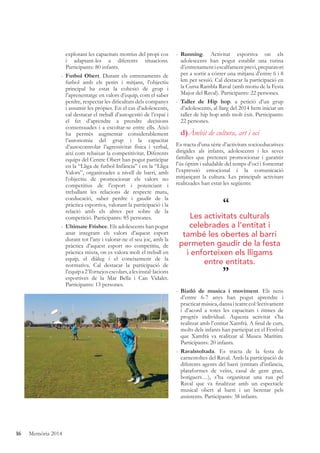 16 Memòria 2014
explorant les capacitats motrius del propi cos
i adaptant-les a diferents situacions.
Participants: 80 infants.
- Futbol Obert. Durant els entrenaments de
futbol amb els petits i mitjans, l’objectiu
principal ha estat la cohesió de grup i
l’aprenentatge en valors d’equip, com el saber
perdre, respectar les diﬁcultats dels companys
i assumir les pròpies. En el cas d’adolescents,
cal destacar el treball d’autogestió de l’espai i
el fet d’aprendre a prendre decisions
consensuades i a escoltar-se entre ells. Això
ha permès augmentar considerablement
l’autonomia del grup i la capacitat
d’autocontrolar l’agressivitat física i verbal,
així com rebaixar la competitivitat. Diferents
equips del Centre Obert han pogut participar
en la “Lliga de futbol Infància” i en la “Lliga
Valors”, organitzades a nivell de barri, amb
l’objectiu de promocionar els valors no
competitius de l’esport i potenciant i
treballant les relacions de respecte mutu,
coeducació, saber perdre i gaudir de la
pràctica esportiva, valorant la participació i la
relació amb els altres per sobre de la
competició. Participants: 85 persones.
- Ultimate Frisbee. Els adolescents han pogut
anar integrant els valors d’aquest esport
durant tot l’any i valorar-ne el seu joc, amb la
pràctica d’aquest esport no competitiu, de
pràctica mixta, on es valora molt el treball en
equip, el diàleg i el coneixement de la
normativa. Cal destacar la participació de
l’equipa2Tornejosescolars,alesinstal·lacions
esportives de la Mar Bella i Can Vidalet.
Participants: 13 persones.
- Running. Activitat esportiva on els
adolescents han pogut establir una rutina
d’entrenamentiescalfamentprevi,preparatori
per a sortir a córrer una mitjana d’entre 6 i 8
km per sessió. Cal destacar la participació en
la Cursa Rambla Raval (amb motiu de la Festa
Major del Raval). Participants: 22 persones.
- Taller de Hip hop. a petició d’un grup
d’adolescents, al llarg del 2014 hem iniciat un
taller de hip hop amb molt èxit. Participants:
22 persones.
d)Àmbit de cultura, art i oci
Es tracta d’una sèrie d’activitats socioeducatives
dirigides als infants, adolescents i les seves
famílies que pretenen promocionar i garantir
l’ús òptim i saludable del temps d’oci i fomentar
l’expressió emocional i la comunicació
mitjançant la cultura. Les principals activitats
realitzades han estat les següents:
- Biatló de musica i moviment. Els nens
d’entre 6-7 anys han pogut aprendre i
practicarmúsica,dansaiteatrecol·lectivament
i d’acord a totes les capacitats i ritmes de
progrés individual. Aquesta activitat s’ha
realitzat amb l’entitat Xamfrà. A ﬁnal de curs,
molts dels infants han participat en el Festival
que Xamfrà va realitzar al Museu Marítim.
Participants: 20 infants.
- Ravalstoltada. Es tracta de la festa de
carnestoltes del Raval. Amb la participació de
diferents agents del barri (entitats d’infància,
plataformes de veïns, casal de gent gran,
botiguers…), s’ha organitzat una rua pel
Raval que va ﬁnalitzar amb un espectacle
musical obert al barri i un berenar pels
assistents. Participants: 38 infants.
“
”
Les activitats culturals
celebrades a l’entitat i
també les obertes al barri
permeten gaudir de la festa
i enforteixen els lligams
entre entitats.
 